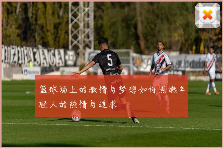 篮球场上的激情与梦想如何点燃年轻人的热情与追求