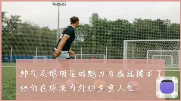 帅气足球明星的魅力与成就揭示了他们在球场内外的多重人生
